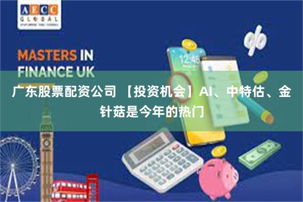 广东股票配资公司 【投资机会】AI、中特估、金针菇是今年的热门