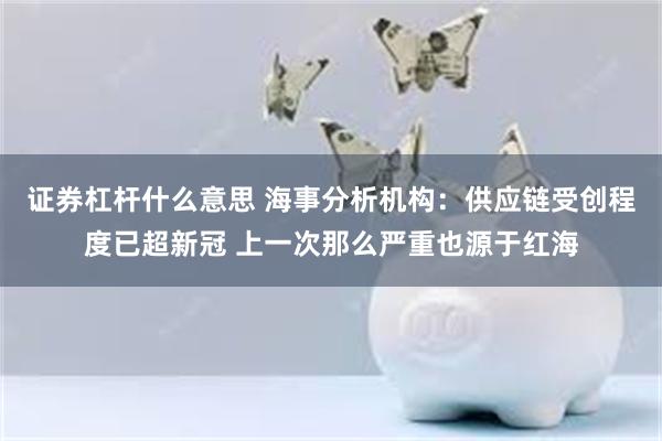 证券杠杆什么意思 海事分析机构：供应链受创程度已超新冠 上一次那么严重也源于红海