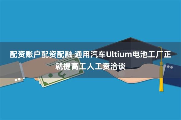 配资账户配资配融 通用汽车Ultium电池工厂正就提高工人工资洽谈