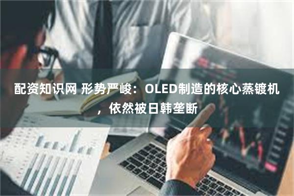 配资知识网 形势严峻：OLED制造的核心蒸镀机，依然被日韩垄断