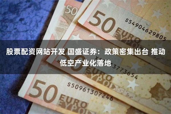 股票配资网站开发 国盛证券：政策密集出台 推动低空产业化落地