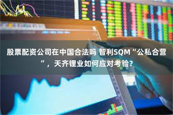 股票配资公司在中国合法吗 智利SQM“公私合营”，天齐锂业如何应对考验？