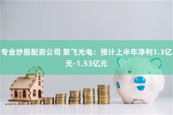 专业炒股配资公司 聚飞光电：预计上半年净利1.3亿元-1.53亿元