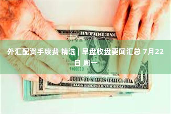 外汇配资手续费 精选 | 早盘收盘要闻汇总 7月22日 周一