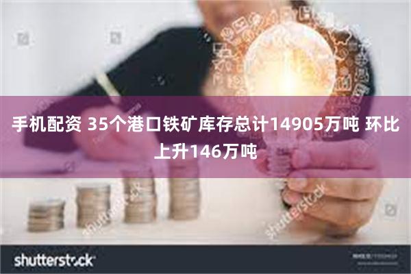 手机配资 35个港口铁矿库存总计14905万吨 环比上升146万吨