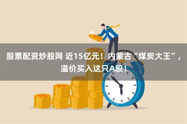 股票配资炒股网 近15亿元！内蒙古“煤炭大王”，溢价买入这只A股！