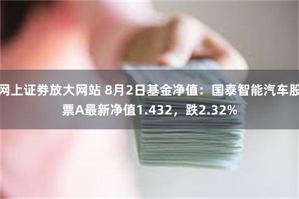 网上证劵放大网站 8月2日基金净值：国泰智能汽车股票A最新净值1.432，跌2.32%