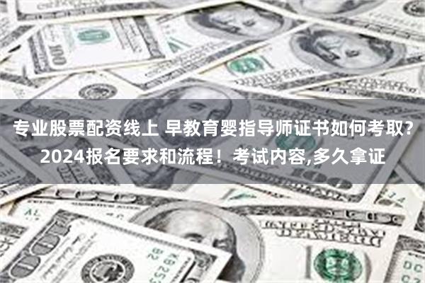 专业股票配资线上 早教育婴指导师证书如何考取？2024报名要求和流程！考试内容,多久拿证