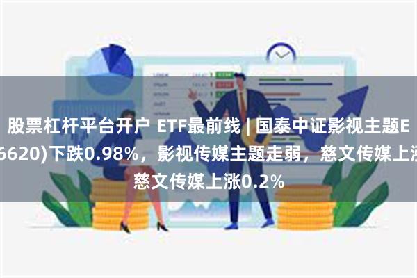 股票杠杆平台开户 ETF最前线 | 国泰中证影视主题ETF(516620)下跌0.98%，影视传媒主题走弱，慈文传媒上涨0.2%