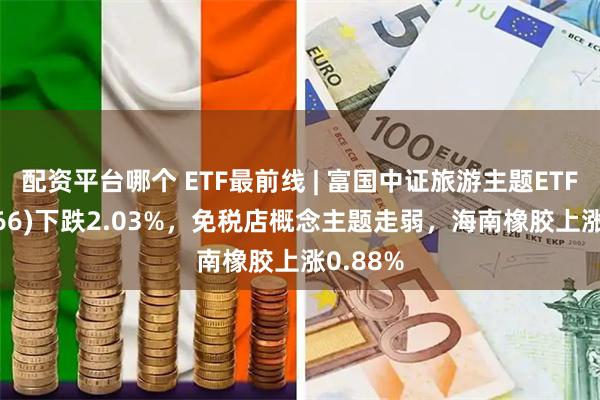 配资平台哪个 ETF最前线 | 富国中证旅游主题ETF(159766)下跌2.03%，免税店概念主题走弱，海南橡胶上涨0.88%