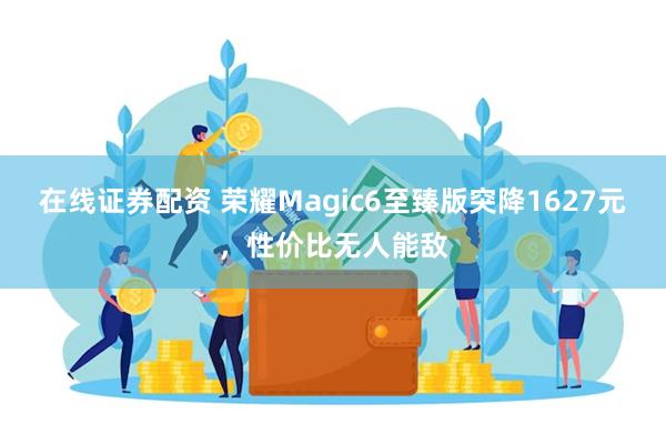 在线证券配资 荣耀Magic6至臻版突降1627元，性价比无人能敌