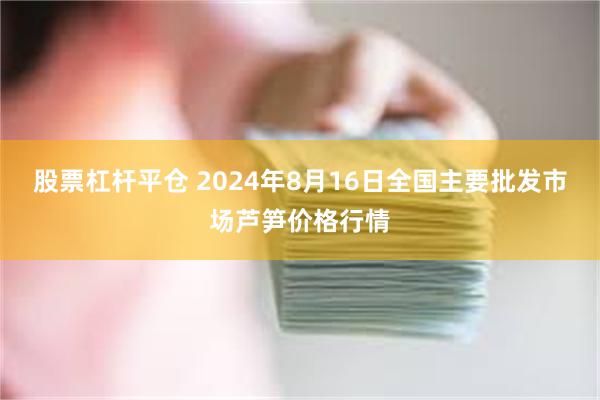 股票杠杆平仓 2024年8月16日全国主要批发市场芦笋价格行情