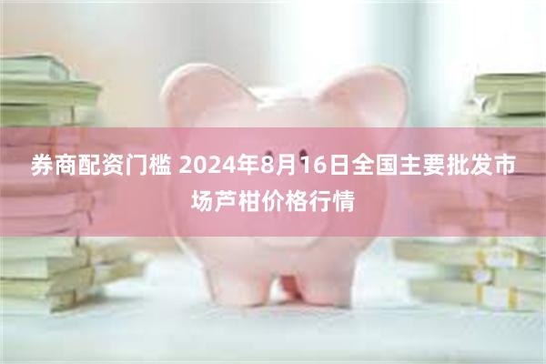 券商配资门槛 2024年8月16日全国主要批发市场芦柑价格行情