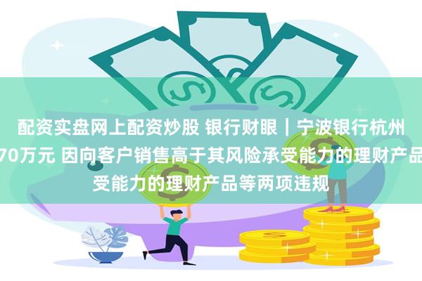 配资实盘网上配资炒股 银行财眼｜宁波银行杭州分行被罚款70万元 因向客户销售高于其风险承受能力的理财产品等两项违规