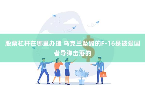 股票杠杆在哪里办理 乌克兰坠毁的F-16是被爱国者导弹击落的