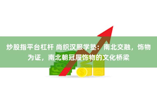 炒股指平台杠杆 尚织汉服学塾：南北交融，饰物为证，南北朝冠履饰物的文化桥梁