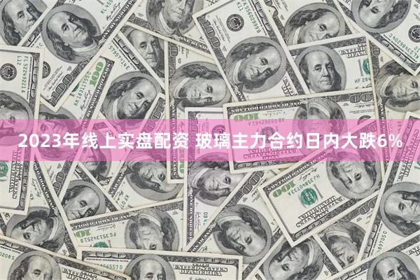 2023年线上实盘配资 玻璃主力合约日内大跌6%