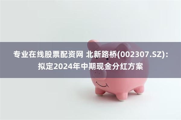 专业在线股票配资网 北新路桥(002307.SZ)：拟定2024年中期现金分红方案