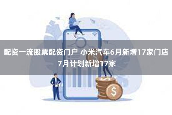 配资一流股票配资门户 小米汽车6月新增17家门店 7月计划新增17家