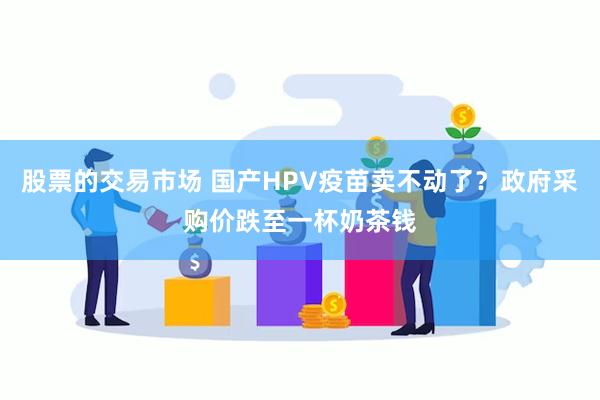 股票的交易市场 国产HPV疫苗卖不动了？政府采购价跌至一杯奶茶钱