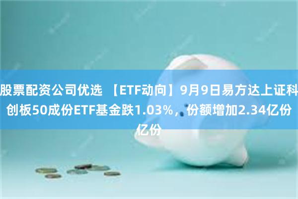 股票配资公司优选 【ETF动向】9月9日易方达上证科创板50成份ETF基金跌1.03%，份额增加2.34亿份