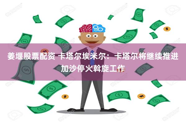 姜堰股票配资 卡塔尔埃米尔：卡塔尔将继续推进加沙停火斡旋工作