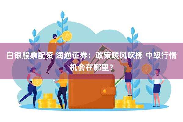 白银股票配资 海通证券：政策暖风吹拂 中级行情机会在哪里？