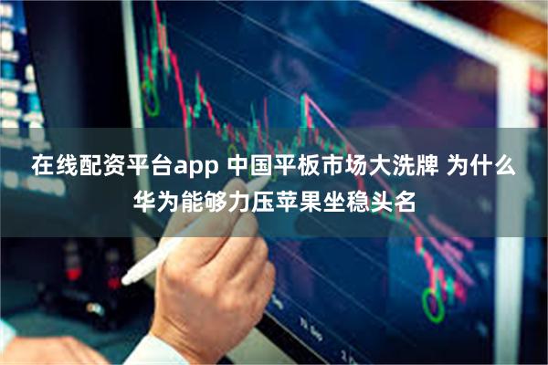 在线配资平台app 中国平板市场大洗牌 为什么华为能够力压苹果坐稳头名