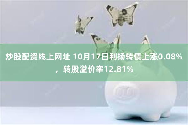 炒股配资线上网址 10月17日利扬转债上涨0.08%，转股溢价率12.81%