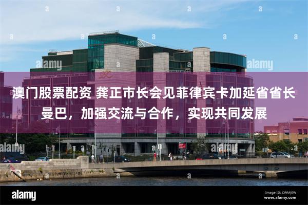 澳门股票配资 龚正市长会见菲律宾卡加延省省长曼巴，加强交流与合作，实现共同发展