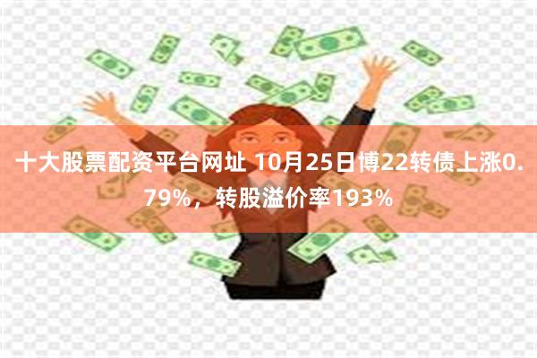 十大股票配资平台网址 10月25日博22转债上涨0.79%，转股溢价率193%