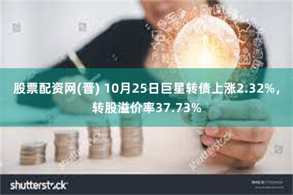 股票配资网(晋) 10月25日巨星转债上涨2.32%，转股溢价率37.73%