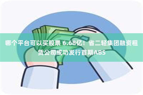 哪个平台可以买股票 6.68亿！省二轻集团融资租赁公司成功发行首期ABS