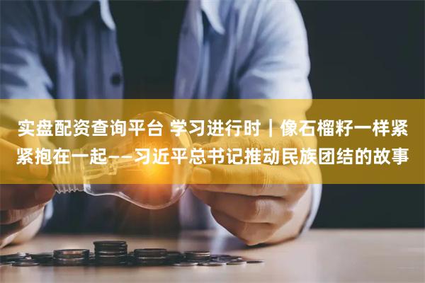 实盘配资查询平台 学习进行时｜像石榴籽一样紧紧抱在一起——习近平总书记推动民族团结的故事