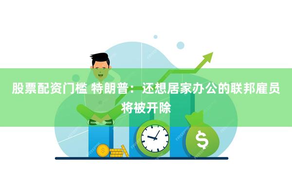 股票配资门槛 特朗普：还想居家办公的联邦雇员将被开除