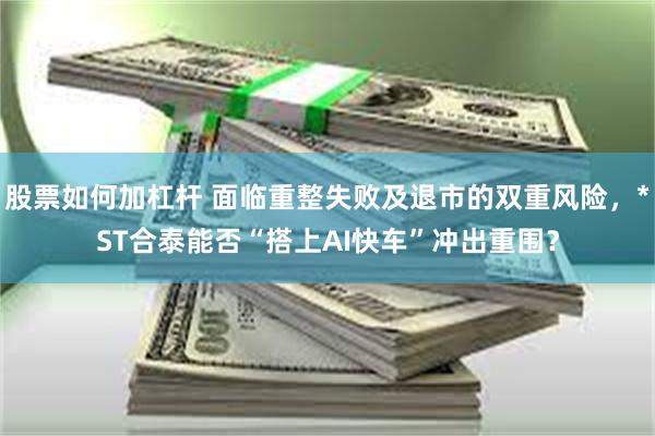 股票如何加杠杆 面临重整失败及退市的双重风险，*ST合泰能否“搭上AI快车”冲出重围？