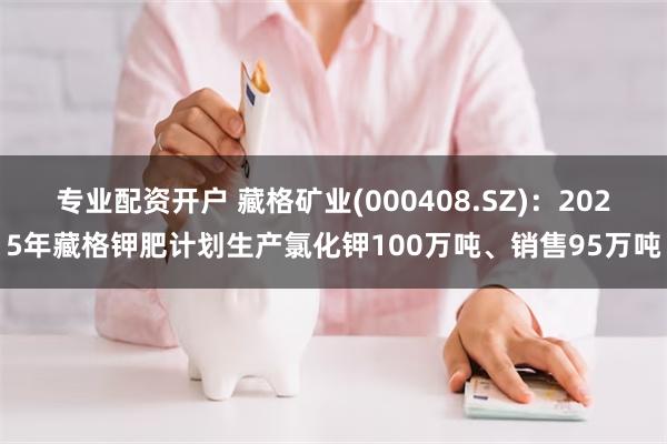 专业配资开户 藏格矿业(000408.SZ)：2025年藏格钾肥计划生产氯化钾100万吨、销售95万