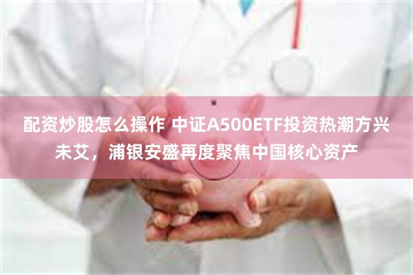 配资炒股怎么操作 中证A500ETF投资热潮方兴未艾，浦银安盛再度聚焦中国核心资产