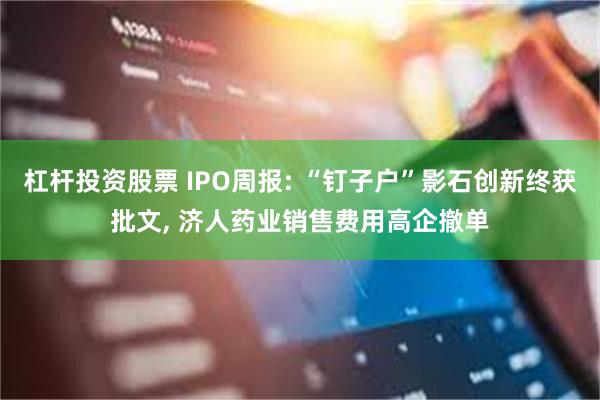 杠杆投资股票 IPO周报: “钉子户”影石创新终获批文, 济人药业销售费用高企撤单